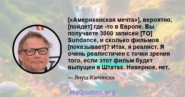 [«Американская мечта»], вероятно, [пойдет] где -то в Европе. Вы получаете 3000 записей [TO] Sundance, и сколько фильмов [показывает]? Итак, я реалист. Я очень реалистичен с точки зрения того, если этот фильм будет