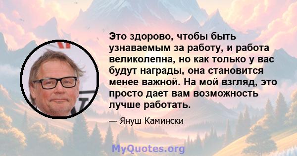 Это здорово, чтобы быть узнаваемым за работу, и работа великолепна, но как только у вас будут награды, она становится менее важной. На мой взгляд, это просто дает вам возможность лучше работать.