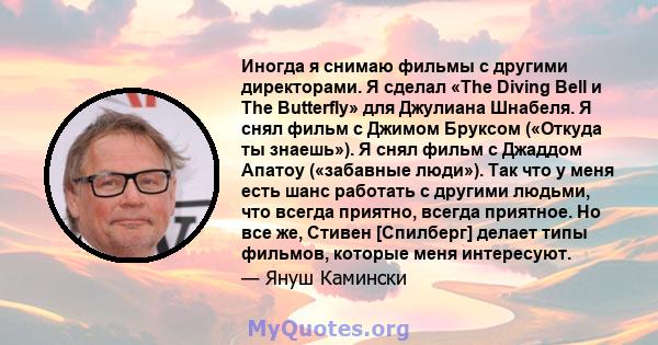 Иногда я снимаю фильмы с другими директорами. Я сделал «The Diving Bell и The Butterfly» для Джулиана Шнабеля. Я снял фильм с Джимом Бруксом («Откуда ты знаешь»). Я снял фильм с Джаддом Апатоу («забавные люди»). Так что 