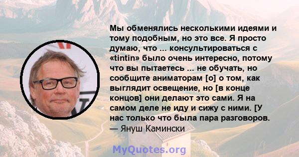 Мы обменялись несколькими идеями и тому подобным, но это все. Я просто думаю, что ... консультироваться с «tintin» было очень интересно, потому что вы пытаетесь ... не обучать, но сообщите аниматорам [о] о том, как