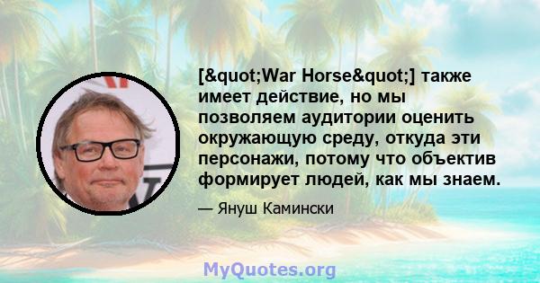 ["War Horse"] также имеет действие, но мы позволяем аудитории оценить окружающую среду, откуда эти персонажи, потому что объектив формирует людей, как мы знаем.