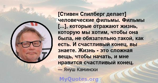 [Стивен Спилберг делает] человеческие фильмы. Фильмы [...], которые отражают жизнь, которую мы хотим, чтобы она была, не обязательно такой, как есть. И счастливый конец, вы знаете. Жизнь - это сложная вещь, чтобы