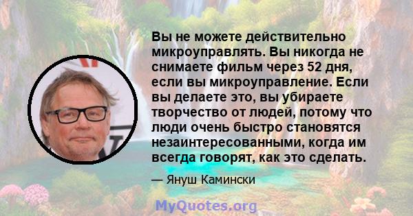 Вы не можете действительно микроуправлять. Вы никогда не снимаете фильм через 52 дня, если вы микроуправление. Если вы делаете это, вы убираете творчество от людей, потому что люди очень быстро становятся