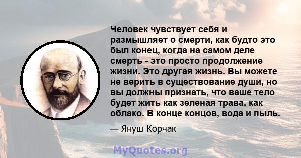 Человек чувствует себя и размышляет о смерти, как будто это был конец, когда на самом деле смерть - это просто продолжение жизни. Это другая жизнь. Вы можете не верить в существование души, но вы должны признать, что