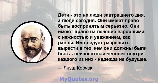 Дети - это не люди завтрашнего дня, а люди сегодня. Они имеют право быть воспринятым серьезно. Они имеют право на лечение взрослыми с нежностью и уважением, как равны. Им следует разрешить вырасти в тех, кем они должны