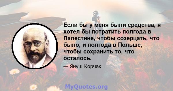 Если бы у меня были средства, я хотел бы потратить полгода в Палестине, чтобы созерцать, что было, и полгода в Польше, чтобы сохранить то, что осталось.