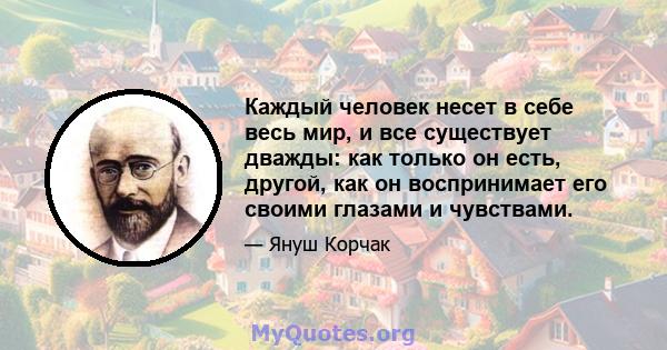 Каждый человек несет в себе весь мир, и все существует дважды: как только он есть, другой, как он воспринимает его своими глазами и чувствами.