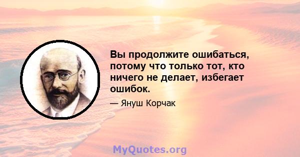 Вы продолжите ошибаться, потому что только тот, кто ничего не делает, избегает ошибок.