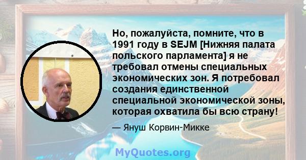 Но, пожалуйста, помните, что в 1991 году в SEJM [Нижняя палата польского парламента] я не требовал отмены специальных экономических зон. Я потребовал создания единственной специальной экономической зоны, которая