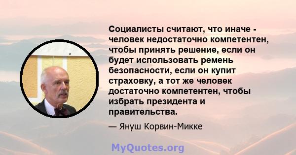 Социалисты считают, что иначе - человек недостаточно компетентен, чтобы принять решение, если он будет использовать ремень безопасности, если он купит страховку, а тот же человек достаточно компетентен, чтобы избрать