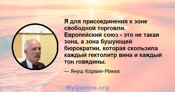 Я для присоединения к зоне свободной торговли. Европейский союз - это не такая зона, а зона бушующей бюрократии, которая скользила каждый гектолитр вина и каждый тон говядины.