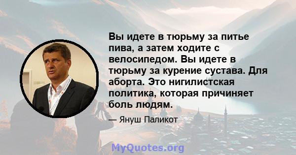 Вы идете в тюрьму за питье пива, а затем ходите с велосипедом. Вы идете в тюрьму за курение сустава. Для аборта. Это нигилистская политика, которая причиняет боль людям.