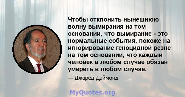 Чтобы отклонить нынешнюю волну вымирания на том основании, что вымирание - это нормальные события, похоже на игнорирование геноцидной резне на том основании, что каждый человек в любом случае обязан умереть в любом