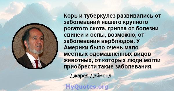 Корь и туберкулез развивались от заболеваний нашего крупного рогатого скота, гриппа от болезни свиней и оспы, возможно, от заболевания верблюдов. У Америки было очень мало местных одомашненных видов животных, от которых 