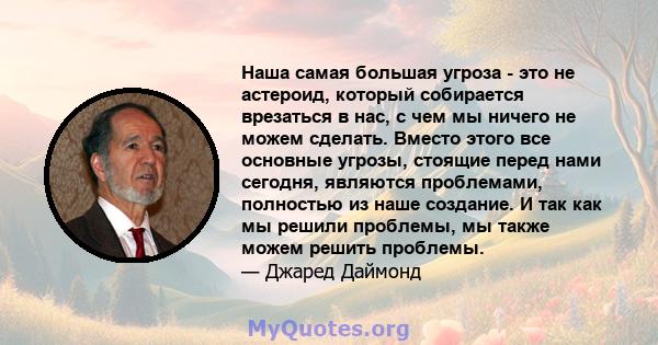 Наша самая большая угроза - это не астероид, который собирается врезаться в нас, с чем мы ничего не можем сделать. Вместо этого все основные угрозы, стоящие перед нами сегодня, являются проблемами, полностью из наше