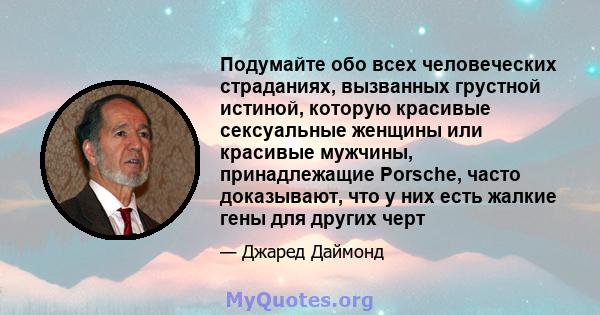 Подумайте обо всех человеческих страданиях, вызванных грустной истиной, которую красивые сексуальные женщины или красивые мужчины, принадлежащие Porsche, часто доказывают, что у них есть жалкие гены для других черт