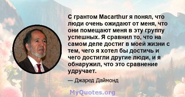 С грантом Macarthur я понял, что люди очень ожидают от меня, что они помещают меня в эту группу успешных. Я сравнил то, что на самом деле достиг в моей жизни с тем, чего я хотел бы достичь и чего достигли другие люди, и 