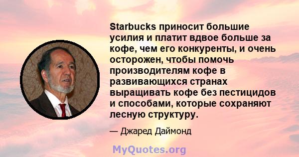 Starbucks приносит большие усилия и платит вдвое больше за кофе, чем его конкуренты, и очень осторожен, чтобы помочь производителям кофе в развивающихся странах выращивать кофе без пестицидов и способами, которые