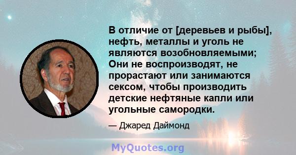 В отличие от [деревьев и рыбы], нефть, металлы и уголь не являются возобновляемыми; Они не воспроизводят, не прорастают или занимаются сексом, чтобы производить детские нефтяные капли или угольные самородки.