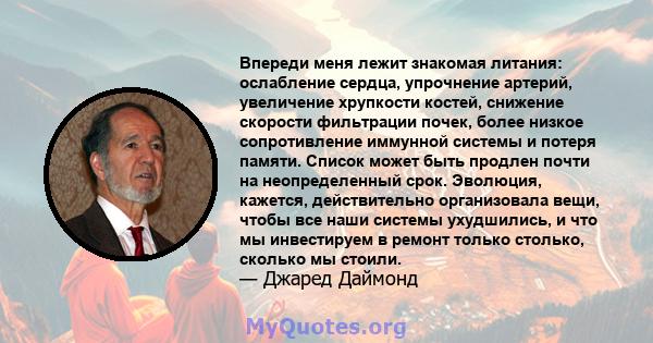 Впереди меня лежит знакомая литания: ослабление сердца, упрочнение артерий, увеличение хрупкости костей, снижение скорости фильтрации почек, более низкое сопротивление иммунной системы и потеря памяти. Список может быть 