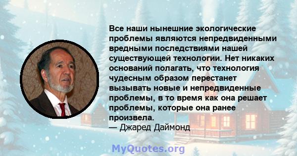 Все наши нынешние экологические проблемы являются непредвиденными вредными последствиями нашей существующей технологии. Нет никаких оснований полагать, что технология чудесным образом перестанет вызывать новые и