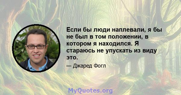 Если бы люди наплевали, я бы не был в том положении, в котором я находился. Я стараюсь не упускать из виду это.