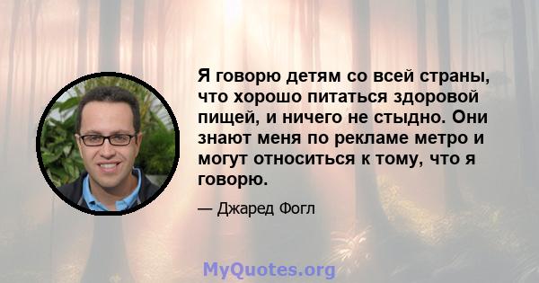 Я говорю детям со всей страны, что хорошо питаться здоровой пищей, и ничего не стыдно. Они знают меня по рекламе метро и могут относиться к тому, что я говорю.