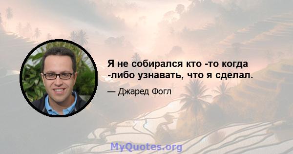 Я не собирался кто -то когда -либо узнавать, что я сделал.