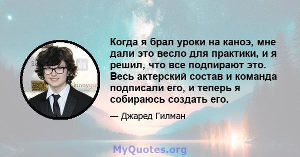 Когда я брал уроки на каноэ, мне дали это весло для практики, и я решил, что все подпирают это. Весь актерский состав и команда подписали его, и теперь я собираюсь создать его.