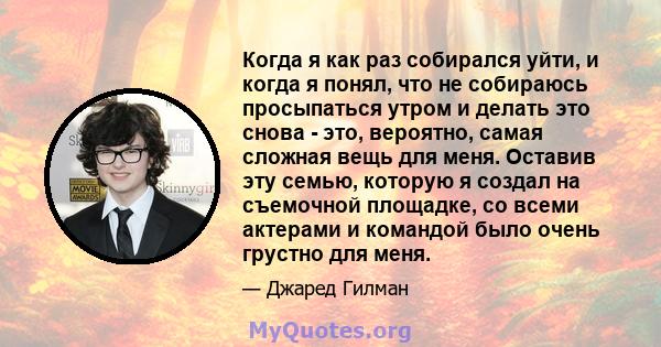 Когда я как раз собирался уйти, и когда я понял, что не собираюсь просыпаться утром и делать это снова - это, вероятно, самая сложная вещь для меня. Оставив эту семью, которую я создал на съемочной площадке, со всеми