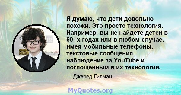 Я думаю, что дети довольно похожи. Это просто технология. Например, вы не найдете детей в 60 -х годах или в любом случае, имея мобильные телефоны, текстовые сообщения, наблюдение за YouTube и поглощенным в их технологии.