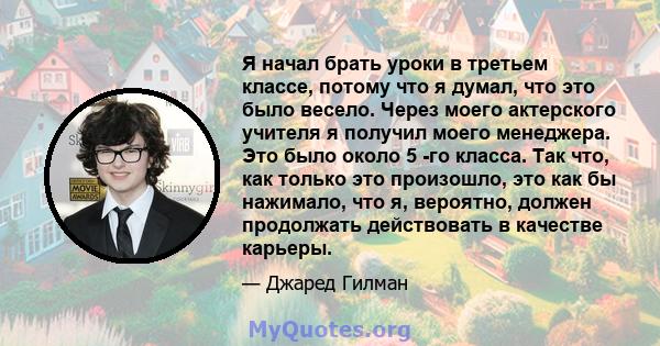 Я начал брать уроки в третьем классе, потому что я думал, что это было весело. Через моего актерского учителя я получил моего менеджера. Это было около 5 -го класса. Так что, как только это произошло, это как бы