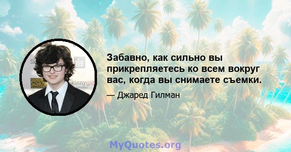 Забавно, как сильно вы прикрепляетесь ко всем вокруг вас, когда вы снимаете съемки.