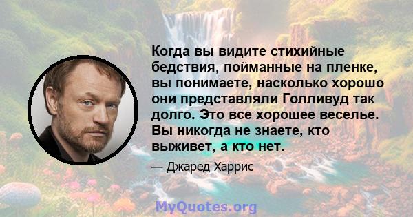 Когда вы видите стихийные бедствия, пойманные на пленке, вы понимаете, насколько хорошо они представляли Голливуд так долго. Это все хорошее веселье. Вы никогда не знаете, кто выживет, а кто нет.