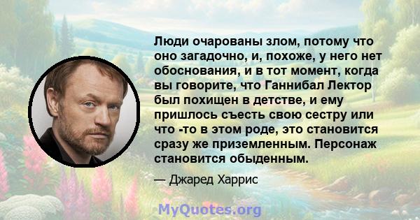 Люди очарованы злом, потому что оно загадочно, и, похоже, у него нет обоснования, и в тот момент, когда вы говорите, что Ганнибал Лектор был похищен в детстве, и ему пришлось съесть свою сестру или что -то в этом роде,