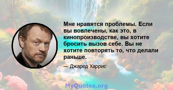 Мне нравятся проблемы. Если вы вовлечены, как это, в кинопроизводстве, вы хотите бросить вызов себе. Вы не хотите повторять то, что делали раньше.