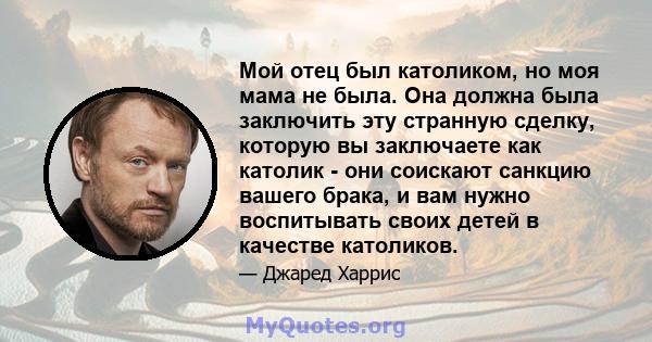 Мой отец был католиком, но моя мама не была. Она должна была заключить эту странную сделку, которую вы заключаете как католик - они соискают санкцию вашего брака, и вам нужно воспитывать своих детей в качестве католиков.