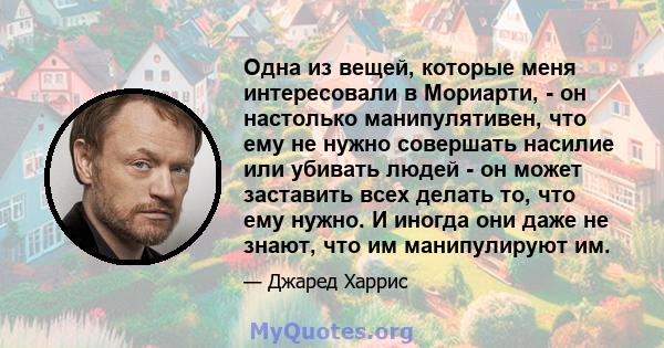 Одна из вещей, которые меня интересовали в Мориарти, - он настолько манипулятивен, что ему не нужно совершать насилие или убивать людей - он может заставить всех делать то, что ему нужно. И иногда они даже не знают, что 