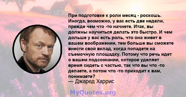 При подготовке к роли месяц - роскошь. Иногда, возможно, у вас есть две недели, прежде чем что -то начнете. Итак, вы должны научиться делать это быстро. И чем дольше у вас есть роль, что она живет в вашем воображении,