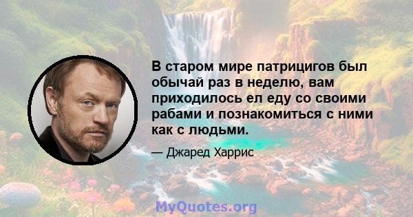 В старом мире патрицигов был обычай раз в неделю, вам приходилось ел еду со своими рабами и познакомиться с ними как с людьми.