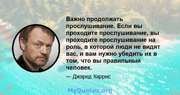 Важно продолжать прослушивание. Если вы проходите прослушивание, вы проходите прослушивание на роль, в которой люди не видят вас, и вам нужно убедить их в том, что вы правильный человек.