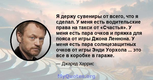 Я держу сувениры от всего, что я сделал. У меня есть водительские права на такси от «Счастья». У меня есть пара очков и пряжка для пояса от игры Джона Леннона. У меня есть пара солнцезащитных очков от игры Энди Уорхола