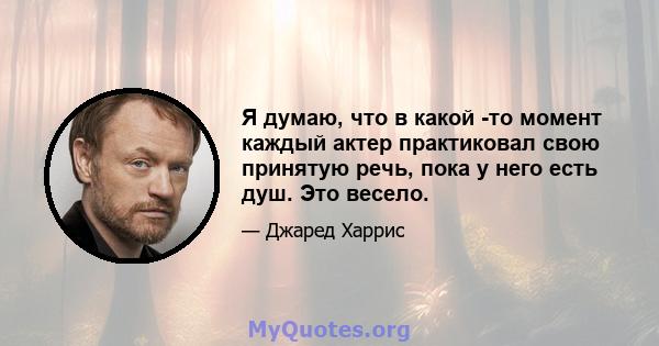 Я думаю, что в какой -то момент каждый актер практиковал свою принятую речь, пока у него есть душ. Это весело.