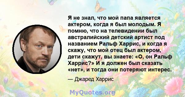 Я не знал, что мой папа является актером, когда я был молодым. Я помню, что на телевидении был австралийский детский артист под названием Ральф Харрис, и когда я скажу, что мой отец был актером, дети скажут, вы знаете: