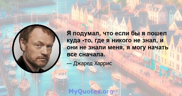 Я подумал, что если бы я пошел куда -то, где я никого не знал, и они не знали меня, я могу начать все сначала.