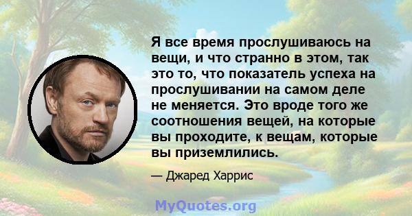 Я все время прослушиваюсь на вещи, и что странно в этом, так это то, что показатель успеха на прослушивании на самом деле не меняется. Это вроде того же соотношения вещей, на которые вы проходите, к вещам, которые вы