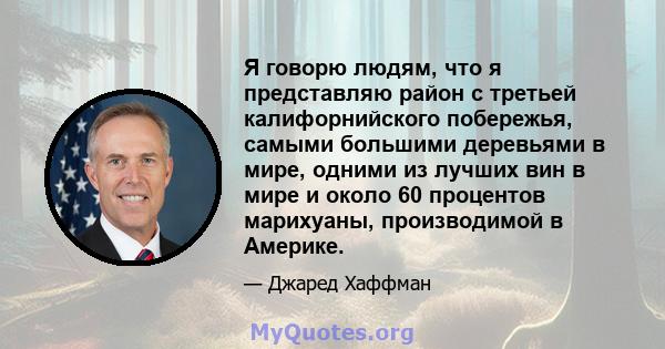 Я говорю людям, что я представляю район с третьей калифорнийского побережья, самыми большими деревьями в мире, одними из лучших вин в мире и около 60 процентов марихуаны, производимой в Америке.