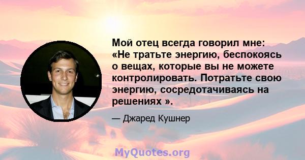 Мой отец всегда говорил мне: «Не тратьте энергию, беспокоясь о вещах, которые вы не можете контролировать. Потратьте свою энергию, сосредотачиваясь на решениях ».