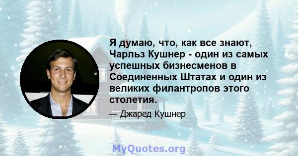 Я думаю, что, как все знают, Чарльз Кушнер - один из самых успешных бизнесменов в Соединенных Штатах и ​​один из великих филантропов этого столетия.