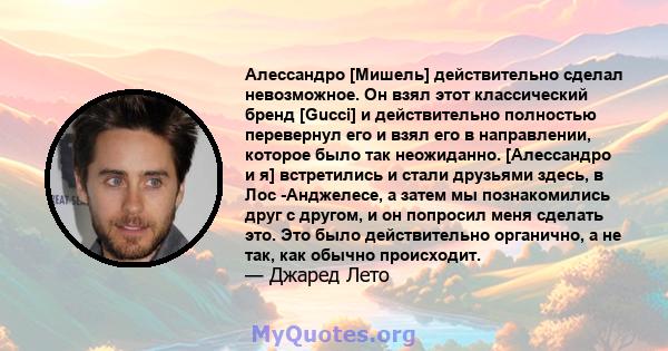 Алессандро [Мишель] действительно сделал невозможное. Он взял этот классический бренд [Gucci] и действительно полностью перевернул его и взял его в направлении, которое было так неожиданно. [Алессандро и я] встретились